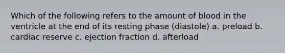 Which of the following refers to the amount of blood in the ventricle at the end of its resting phase (diastole) a. preload b. cardiac reserve c. ejection fraction d. afterload