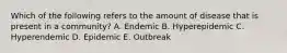 Which of the following refers to the amount of disease that is present in a community? A. Endemic B. Hyperepidemic C. Hyperendemic D. Epidemic E. Outbreak