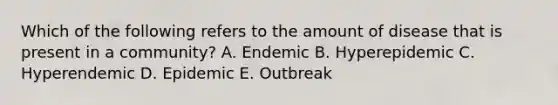 Which of the following refers to the amount of disease that is present in a community? A. Endemic B. Hyperepidemic C. Hyperendemic D. Epidemic E. Outbreak