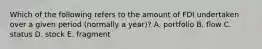 Which of the following refers to the amount of FDI undertaken over a given period (normally a year)? A. portfolio B. flow C. status D. stock E. fragment