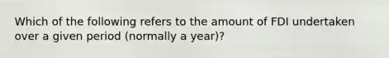 Which of the following refers to the amount of FDI undertaken over a given period (normally a year)?