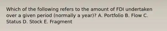 Which of the following refers to the amount of FDI undertaken over a given period (normally a year)? A. Portfolio B. Flow C. Status D. Stock E. Fragment