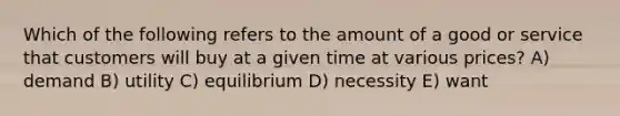 Which of the following refers to the amount of a good or service that customers will buy at a given time at various prices? A) demand B) utility C) equilibrium D) necessity E) want