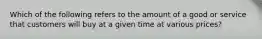 Which of the following refers to the amount of a good or service that customers will buy at a given time at various prices?