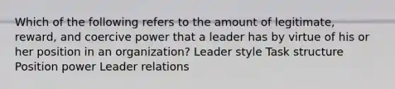 Which of the following refers to the amount of legitimate, reward, and coercive power that a leader has by virtue of his or her position in an organization? Leader style Task structure Position power Leader relations