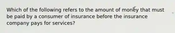 Which of the following refers to the amount of money that must be paid by a consumer of insurance before the insurance company pays for​ services?