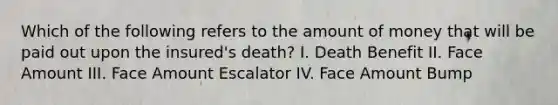 Which of the following refers to the amount of money that will be paid out upon the insured's death? I. Death Benefit II. Face Amount III. Face Amount Escalator IV. Face Amount Bump