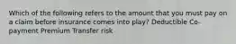 Which of the following refers to the amount that you must pay on a claim before insurance comes into play? Deductible Co-payment Premium Transfer risk