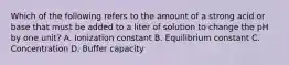 Which of the following refers to the amount of a strong acid or base that must be added to a liter of solution to change the pH by one unit? A. Ionization constant B. Equilibrium constant C. Concentration D. Buffer capacity