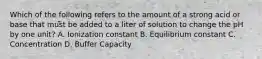 Which of the following refers to the amount of a strong acid or base that must be added to a liter of solution to change the pH by one unit? A. Ionization constant B. Equilibrium constant C. Concentration D. Buffer Capacity