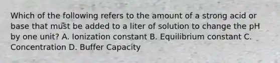 Which of the following refers to the amount of a strong acid or base that must be added to a liter of solution to change the pH by one unit? A. Ionization constant B. Equilibrium constant C. Concentration D. Buffer Capacity