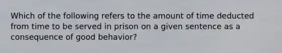 Which of the following refers to the amount of time deducted from time to be served in prison on a given sentence as a consequence of good behavior?