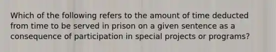 Which of the following refers to the amount of time deducted from time to be served in prison on a given sentence as a consequence of participation in special projects or programs?