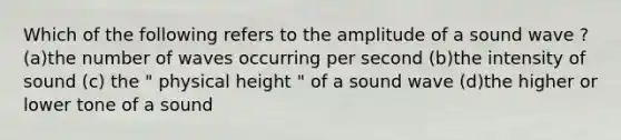 Which of the following refers to the amplitude of a sound wave ? (a)the number of waves occurring per second (b)the intensity of sound (c) the " physical height " of a sound wave (d)the higher or lower tone of a sound