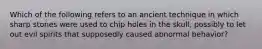 Which of the following refers to an ancient technique in which sharp stones were used to chip holes in the skull, possibly to let out evil spirits that supposedly caused abnormal behavior?