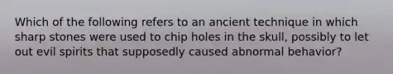 Which of the following refers to an ancient technique in which sharp stones were used to chip holes in the skull, possibly to let out evil spirits that supposedly caused abnormal behavior?