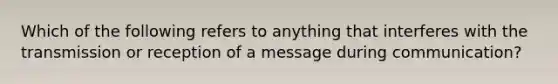 Which of the following refers to anything that interferes with the transmission or reception of a message during communication?