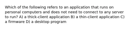 Which of the following refers to an application that runs on personal computers and does not need to connect to any server to run? A) a thick-client application B) a thin-client application C) a firmware D) a desktop program