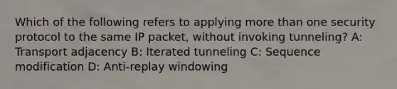 Which of the following refers to applying more than one security protocol to the same IP packet, without invoking tunneling? A: Transport adjacency B: Iterated tunneling C: Sequence modification D: Anti-replay windowing