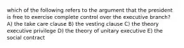 which of the following refers to the argument that the president is free to exercise complete control over the executive branch? A) the take care clause B) the vesting clause C) the theory executive privilege D) the theory of unitary executive E) the social contract