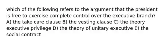 which of the following refers to the argument that the president is free to exercise complete control over the executive branch? A) the take care clause B) the vesting clause C) the theory executive privilege D) the theory of unitary executive E) the social contract