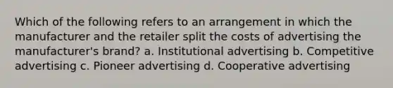 Which of the following refers to an arrangement in which the manufacturer and the retailer split the costs of advertising the manufacturer's brand? a. Institutional advertising b. Competitive advertising c. Pioneer advertising d. Cooperative advertising