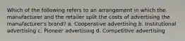 Which of the following refers to an arrangement in which the manufacturer and the retailer split the costs of advertising the manufacturer's brand? a. Cooperative advertising b. Institutional advertising c. Pioneer advertising d. Competitive advertising