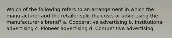 Which of the following refers to an arrangement in which the manufacturer and the retailer split the costs of advertising the manufacturer's brand? a. Cooperative advertising b. Institutional advertising c. Pioneer advertising d. Competitive advertising