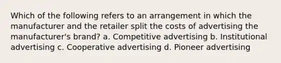 Which of the following refers to an arrangement in which the manufacturer and the retailer split the costs of advertising the manufacturer's brand? a. Competitive advertising b. Institutional advertising c. Cooperative advertising d. Pioneer advertising