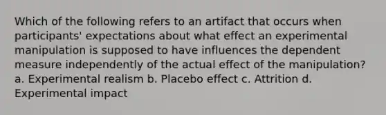 Which of the following refers to an artifact that occurs when participants' expectations about what effect an experimental manipulation is supposed to have influences the dependent measure independently of the actual effect of the manipulation? a. Experimental realism b. Placebo effect c. Attrition d. Experimental impact