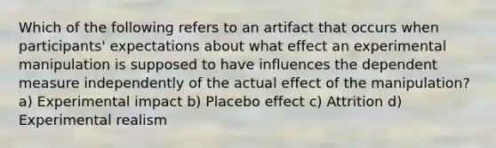 Which of the following refers to an artifact that occurs when participants' expectations about what effect an experimental manipulation is supposed to have influences the dependent measure independently of the actual effect of the manipulation? a) Experimental impact b) Placebo effect c) Attrition d) Experimental realism