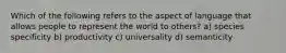 Which of the following refers to the aspect of language that allows people to represent the world to others? a) species specificity b) productivity c) universality d) semanticity