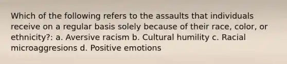 Which of the following refers to the assaults that individuals receive on a regular basis solely because of their race, color, or ethnicity?: a. Aversive racism b. Cultural humility c. Racial microaggresions d. Positive emotions