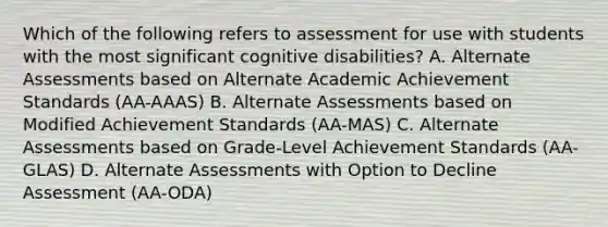 Which of the following refers to assessment for use with students with the most significant cognitive​ disabilities? A. Alternate Assessments based on Alternate Academic Achievement Standards​ (AA-AAAS) B. Alternate Assessments based on Modified Achievement Standards​ (AA-MAS) C. Alternate Assessments based on​ Grade-Level Achievement Standards​ (AA-GLAS) D. Alternate Assessments with Option to Decline Assessment​ (AA-ODA)