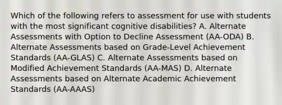 Which of the following refers to assessment for use with students with the most significant cognitive​ disabilities? A. Alternate Assessments with Option to Decline Assessment​ (AA-ODA) B. Alternate Assessments based on​ Grade-Level Achievement Standards​ (AA-GLAS) C. Alternate Assessments based on Modified Achievement Standards​ (AA-MAS) D. Alternate Assessments based on Alternate Academic Achievement Standards​ (AA-AAAS)