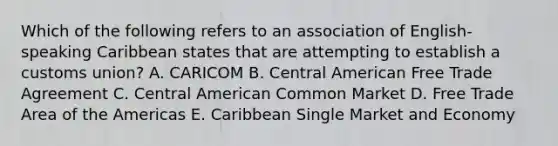 Which of the following refers to an association of English-speaking Caribbean states that are attempting to establish a customs union? A. CARICOM B. Central American Free Trade Agreement C. Central American Common Market D. Free Trade Area of the Americas E. Caribbean Single Market and Economy