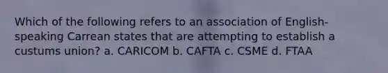 Which of the following refers to an association of English-speaking Carrean states that are attempting to establish a custums union? a. CARICOM b. CAFTA c. CSME d. FTAA