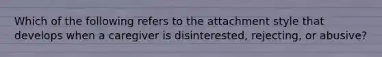 Which of the following refers to the attachment style that develops when a caregiver is disinterested, rejecting, or abusive?