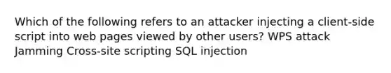 Which of the following refers to an attacker injecting a client-side script into web pages viewed by other users? WPS attack Jamming Cross-site scripting SQL injection