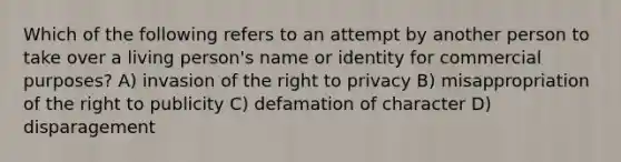 Which of the following refers to an attempt by another person to take over a living person's name or identity for commercial purposes? A) invasion of the right to privacy B) misappropriation of the right to publicity C) defamation of character D) disparagement