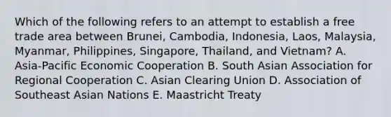 Which of the following refers to an attempt to establish a free trade area between Brunei, Cambodia, Indonesia, Laos, Malaysia, Myanmar, Philippines, Singapore, Thailand, and Vietnam? A. Asia-Pacific Economic Cooperation B. South Asian Association for Regional Cooperation C. Asian Clearing Union D. Association of Southeast Asian Nations E. Maastricht Treaty