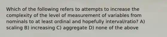 Which of the following refers to attempts to increase the complexity of the level of measurement of variables from nominals to at least ordinal and hopefully interval/ratio? A) scaling B) increasing C) aggregate D) none of the above