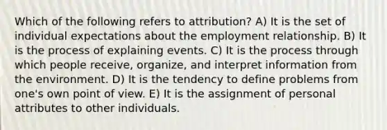 Which of the following refers to attribution? A) It is the set of individual expectations about the employment relationship. B) It is the process of explaining events. C) It is the process through which people receive, organize, and interpret information from the environment. D) It is the tendency to define problems from one's own point of view. E) It is the assignment of personal attributes to other individuals.