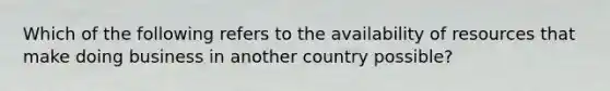 Which of the following refers to the availability of resources that make doing business in another country​ possible?