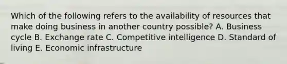 Which of the following refers to the availability of resources that make doing business in another country possible? A. Business cycle B. Exchange rate C. Competitive intelligence D. Standard of living E. Economic infrastructure