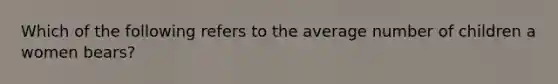 Which of the following refers to the average number of children a women bears?