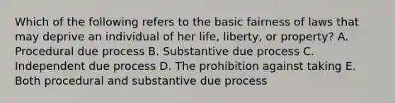 Which of the following refers to the basic fairness of laws that may deprive an individual of her life, liberty, or property? A. Procedural due process B. Substantive due process C. Independent due process D. The prohibition against taking E. Both procedural and substantive due process