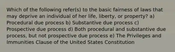 Which of the following refer(s) to the basic fairness of laws that may deprive an individual of her life, liberty, or property? a) Procedural due process b) Substantive due process c) Prospective due process d) Both procedural and substantive due process, but not prospective due process e) The Privileges and Immunities Clause of the United States Constitution