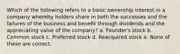 Which of the following refers to a basic ownership interest in a company whereby holders share in both the successes and the failures of the business and benefit through dividends and the appreciating value of the company? a. Founder's stock b. Common stock c. Preferred stock d. Reacquired stock e. None of these are correct.