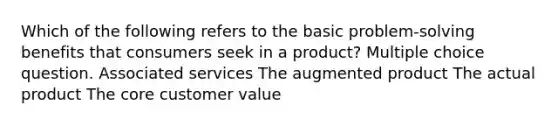 Which of the following refers to the basic problem-solving benefits that consumers seek in a product? Multiple choice question. Associated services The augmented product The actual product The core customer value